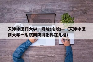 天津中医药大学一附院(南院)—（天津中医药大学一附院南院消化科在几楼）