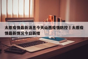 太原疫情最新消息今天山西疫情防控›太原疫情最新情况今日新增