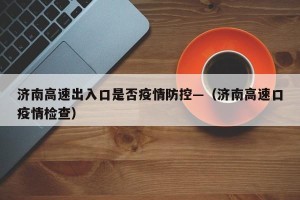 济南高速出入口是否疫情防控—（济南高速口疫情检查）