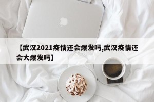 【武汉2021疫情还会爆发吗,武汉疫情还会大爆发吗】