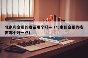 北京和合肥的疫苗哪个好—（北京和合肥的疫苗哪个好一点）
