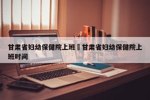 甘肃省妇幼保健院上班›甘肃省妇幼保健院上班时间