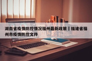 湖南省疫情防控情况福州最新政策›福建省福州市疫情防控文件