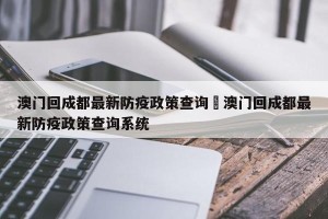 澳门回成都最新防疫政策查询›澳门回成都最新防疫政策查询系统