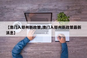 【澳门入郑州新政策,澳门入郑州新政策最新消息】