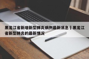 黑龙江省新增新型肺炎病例最新消息›黑龙江省新型肺炎的最新情况