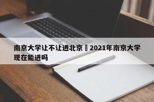 南京大学让不让进北京›2021年南京大学现在能进吗