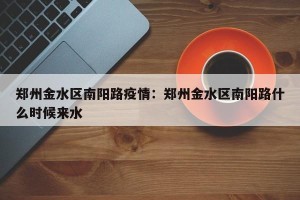 郑州金水区南阳路疫情：郑州金水区南阳路什么时候来水