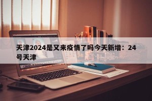 天津2024是又来疫情了吗今天新增：24号天津