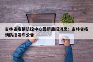 吉林省疫情防控中心最新通报消息：吉林省疫情防控发布公告
