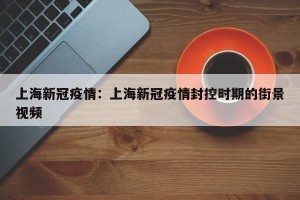 上海新冠疫情：上海新冠疫情封控时期的街景视频