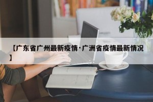 【广东省广州最新疫情·广洲省疫情最新情况】