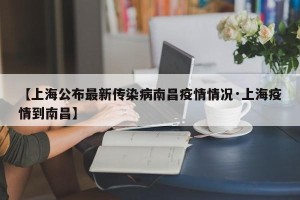 【上海公布最新传染病南昌疫情情况·上海疫情到南昌】