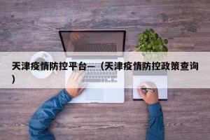 天津疫情防控平台—（天津疫情防控政策查询）