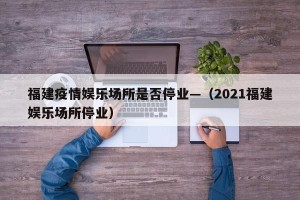 福建疫情娱乐场所是否停业—（2021福建娱乐场所停业）