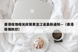 香港疫情相关政策黑龙江省最新通知—（香港疫情防控）