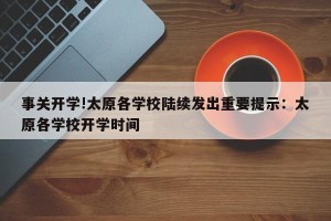 事关开学!太原各学校陆续发出重要提示：太原各学校开学时间