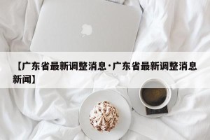 【广东省最新调整消息·广东省最新调整消息新闻】