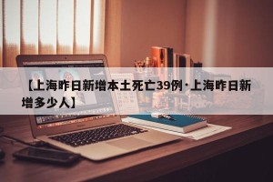 【上海昨日新增本土死亡39例·上海昨日新增多少人】