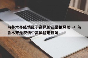 乌鲁木齐疫情属于高风险还是低风险 → 乌鲁木齐是疫情中高风险地区吗