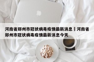 河南省郑州市冠状病毒疫情最新消息›河南省郑州市冠状病毒疫情最新消息今天