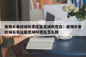 疫情长春封城石家庄能出城吗现在：疫情长春封城石家庄能出城吗现在怎么样
