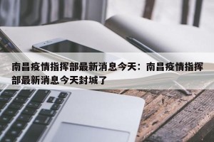 南昌疫情指挥部最新消息今天：南昌疫情指挥部最新消息今天封城了