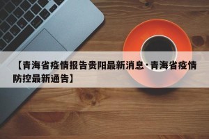 【青海省疫情报告贵阳最新消息·青海省疫情防控最新通告】