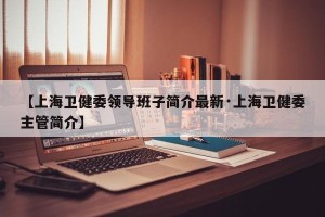 【上海卫健委领导班子简介最新·上海卫健委主管简介】