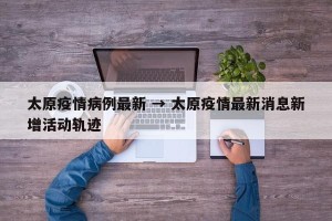太原疫情病例最新 → 太原疫情最新消息新增活动轨迹