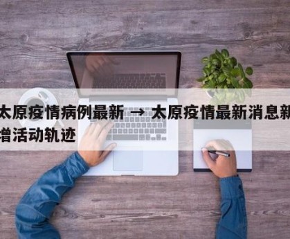 太原疫情病例最新 → 太原疫情最新消息新增活动轨迹