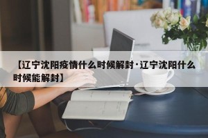 【辽宁沈阳疫情什么时候解封·辽宁沈阳什么时候能解封】