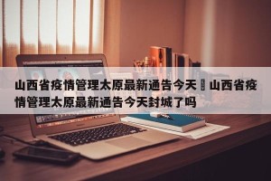 山西省疫情管理太原最新通告今天›山西省疫情管理太原最新通告今天封城了吗