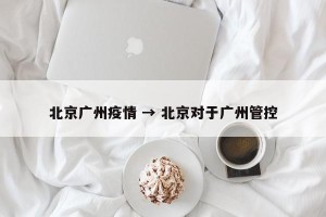 北京广州疫情 → 北京对于广州管控