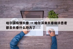哈尔滨疫情长春 → 哈尔滨来长春确诊患者都去长春什么地方了