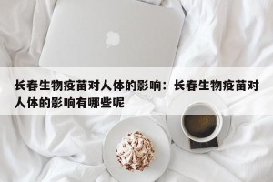 长春生物疫苗对人体的影响：长春生物疫苗对人体的影响有哪些呢