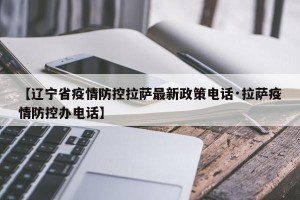 【辽宁省疫情防控拉萨最新政策电话·拉萨疫情防控办电话】