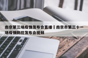 南京第三场疫情发布会直播›南京市第三十一场疫情防控发布会视频