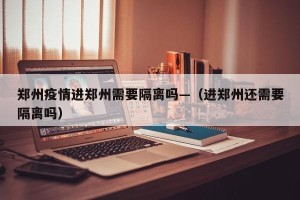郑州疫情进郑州需要隔离吗—（进郑州还需要隔离吗）