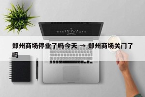 郑州商场停业了吗今天 → 郑州商场关门了吗
