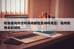 疫情福州封控时间成都能出城吗现在：福州疫情会封城吗