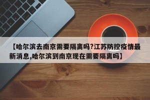 【哈尔滨去南京需要隔离吗?江苏防控疫情最新消息,哈尔滨到南京现在需要隔离吗】