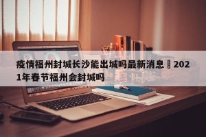 疫情福州封城长沙能出城吗最新消息›2021年春节福州会封城吗