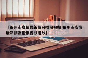 【福州市疫情最新情况播报视频,福州市疫情最新情况播报视频播放】