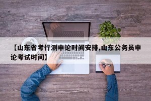 【山东省考行测申论时间安排,山东公务员申论考试时间】