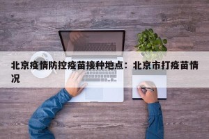北京疫情防控疫苗接种地点：北京市打疫苗情况