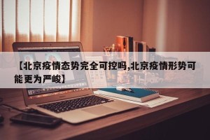 【北京疫情态势完全可控吗,北京疫情形势可能更为严峻】