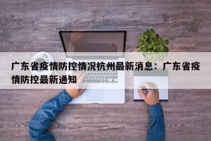 广东省疫情防控情况杭州最新消息：广东省疫情防控最新通知