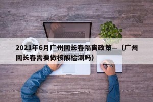 2021年6月广州回长春隔离政策—（广州回长春需要做核酸检测吗）