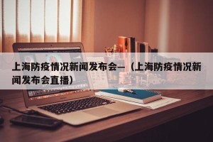 上海防疫情况新闻发布会—（上海防疫情况新闻发布会直播）